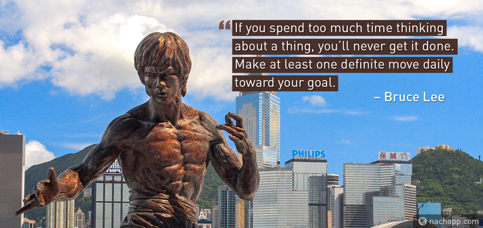 If you spend too much time thinking about a thing, you'll never get it done. Make at least one definite move daily towards your goal. – Bruce Lee